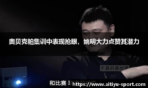奥贝克帕集训中表现抢眼，姚明大力点赞其潜力